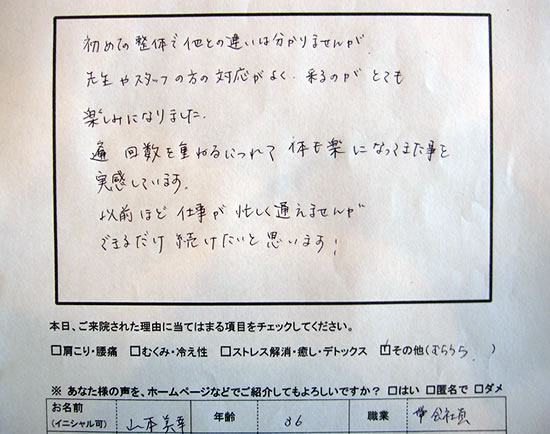 初めての整体で他との違いは分かりませんが、先生やスタッフの対応が良く、来るのがとても楽しみになりました。回数を重ねるにつれて体も楽になってきた事を実感しています。以前ほど仕事が忙しく通えませんが、できるだけ続けたいと思います。