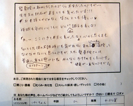 整骨院は初めてだったので少し不安だったのですが・・・
先生方の対応が本当とても良かったです!!!お世辞とかじゃなく皆さんとても優しい施術も受けていくうちにどんどん体の調子も良くなり「あ〜 ここにきて本当に良かったな」と心から思えます。ちょっとした体の不調時でも気がねなく来れる雰囲気の病院ってなかなかないと思うんですが、スター整骨院さんは、普通に「スイマセ〜ン」って来れる感じです。みんなにおすすめしたいです。(健康が一番なのですが)
