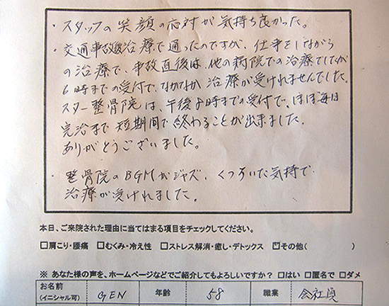 ・スタッフの笑顔の応対が気持ち良かった。
・交通事故の治療で通ったのですが、仕事をしながらの治療で、事故直後は他の病院での治療でしたが、6時までの受付で、なかなか治療が受けられませんでした。スター整骨院は午後8時までの受付で、ほぼ毎日完治まで短期間で終わる事が出来ました。ありがとうございました。・整骨院のBGMがジャズ、くつろいだ気持で治療が受けれました。