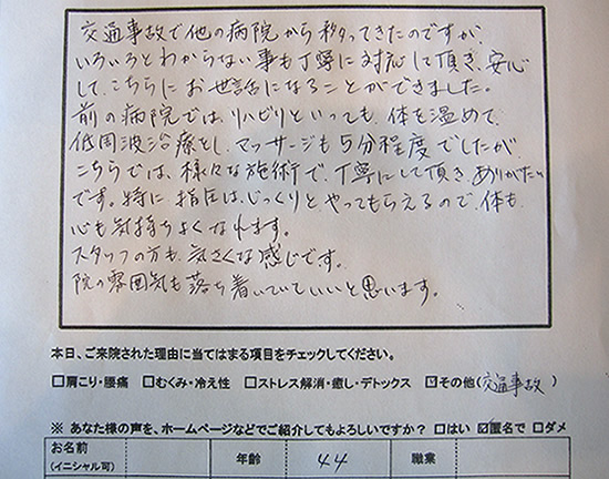 交通事故で他の病院から移ってきたのですが、いろいろとわからない事も丁寧に対応して頂き、安心してこちらにお世話になることができました。前の病院では、リハビリといっても体を温めて低周波治療をし、マッサージも5分程でしたが、こちらでは、様々な施術で丁寧にして頂きありがたいです。特に指圧はじっくりとやってもらえるので体も心も気持ちよくなれます。スタッフの方も気さくな感じです。院の雰囲気も落ち着いていていいと思います。