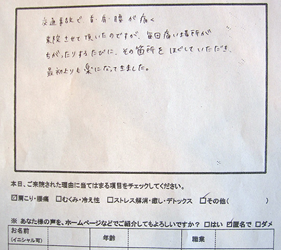 交通事故で首・肩・腰が痛く来院させて頂いたのですが、毎回痛い場所がちがったりするたびに、その箇所をほぐしていただき、最初よりも楽になってきました。