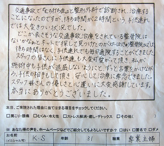 交通事故で『むちうち症』と整形外科で診断され、治療することになったのですが、待ち時間が2時間という、子供連れでは大変キツイ状況でした。どこか良さそうな交通事故治療をされている整骨院はないかなぁとネットで探して見つけたのがスターはりきゅう整骨院さんでした。待ち時間はなく、子供連れでも毎日通院することができました。施術中も子供が退屈しないようにと、ずっと言葉をかけながら、子供の相手もして頂き、安心して治療に専念できました。スタッフの皆さんの優しさと心遣いに大変感謝しています。本当にありがとうございました。