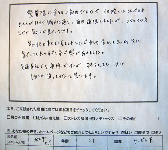 整骨院に来るのは初めてなので他院とは比べられませんが、HPで調べた通り、毎日通院しましたが、スタッフの方などが気さくで良かったです。常に体の事をよく見てくれるので少しの変化も私よりさきに気づいてくれてすごく安心感がありました。交通事故での通院でしたが、終了しても次に個人で通ってみたいいと思います。