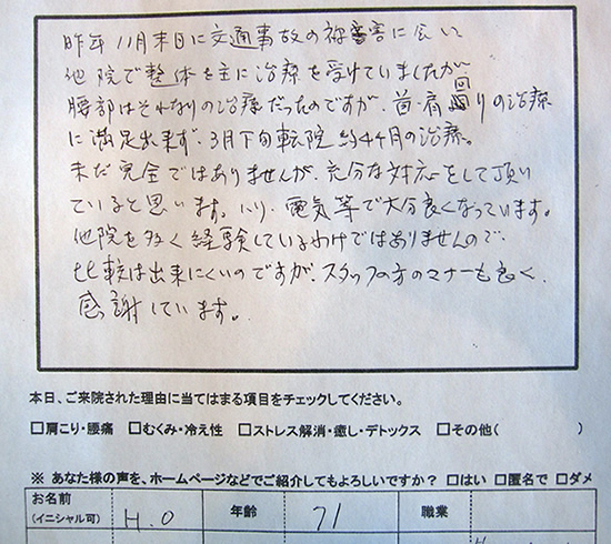 昨年11月末日に交通事故にあい、他院で整体を主に治療を受けていましたが、腰部はそれなりの治療だったのですが、首・肩回りの治療に満足できず、3月下旬転院 約4ヶ月の治療。未だ完全ではありませんが、充分な対応をして頂いていると思います。ハリ、電気等で大分良くなっています。他院を多く経験しているわけではありませんので、比較は出来にくいのですが、スタッフの方のマナーも良く感謝しています。