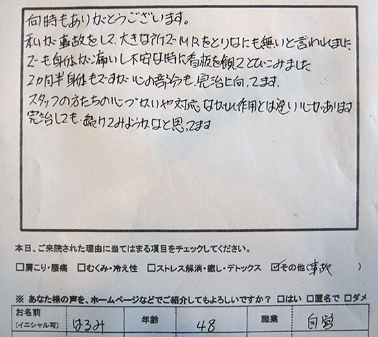 何時もありがとうございます。私が事故をして、大きな所でMRIをとり、なにも無いと言われました。でも身体が痛いし不安な時に看板を見て飛び込みました。2ヶ月半 身体もですが、心の部分も完治に向ってます。スタッフの方たちの心づかいや対応 ながれ作用とは違い心があります。完治しても続けてみようかなと思ってます。