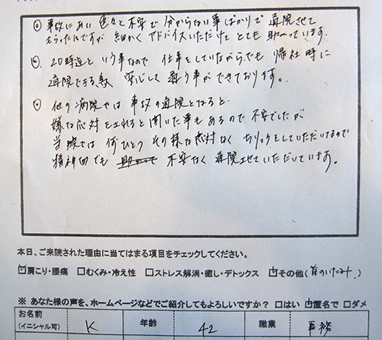 ◎事故にあい色々と不安で分からない事ばかりで通院させてもらったんですが、細かくアドバイスいただけて とても助かっています。◎20時までという事なので仕事をしていながらでも帰社時の通院できる為、安心して通う事ができております。◎他の病院では事故の通院となると嫌な応対をされると聞いた事もあるので不安でしたが、当院では何ひとつそのような応対がなく、治療していただいているので、精神面でも不安なく通院させていただいています。
