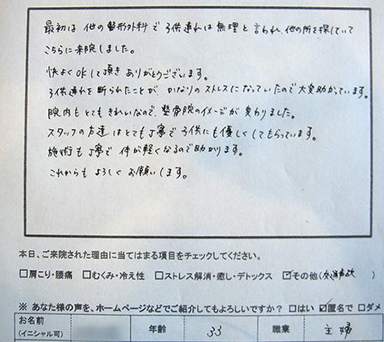 最初は他の整形外科で子供連れは無理と言われ、他の所を探していてこちらに来院しました。快くOKして頂き、ありがとうございます。子供連れを断られたことが、かなりのストレスになっていたので大変助かっています。院内もとてもきれいなので、整骨院のイメージが変わりました。スタッフの方達はとても丁寧で子供にも優しくしてもらっています。施術も丁寧で体が軽くなるので助かります。これからもよろしくお願いします。