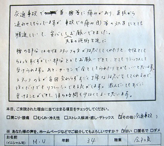 交通事故で首、腰等に痛みがあり、直後から通わせてもらっていますが、事故での痛み(?)等の処置にとても精通していて、安心して先生の施術方針にお願いできました。腰の部分は女性スタッフが対応してくれたりと、女性としてちょっと恥ずかしい部分とかもお願いできて、とてもリラックスして受けられます。後、カーテンで全てしきられたりとかもいいと思います。スタッフの方が毎回変わらずすごく丁寧な対応をしてくれるので、行くだけでもリフレッシュできる気がします。混んでいてもすぐに受けることができて、待ち時間も少なくて良いと思います。